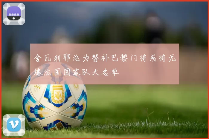 舍瓦利耶沦为替补巴黎门将或将无缘法国国家队大名单
