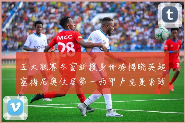 五大联赛冬窗新援身价榜揭晓英超塞梅尼奥位居第一西甲卢克曼紧随其后