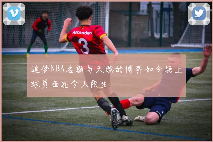 追梦NBA名额与天赋的博弈如今场上球员面孔令人陌生