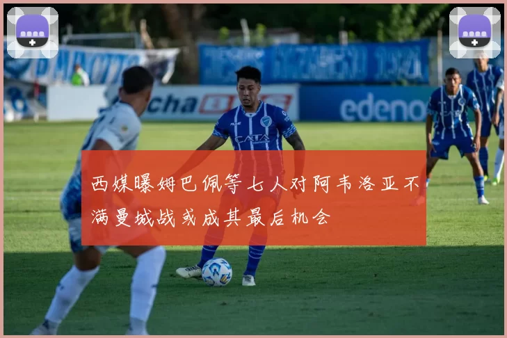 西媒曝姆巴佩等七人对阿韦洛亚不满曼城战或成其最后机会