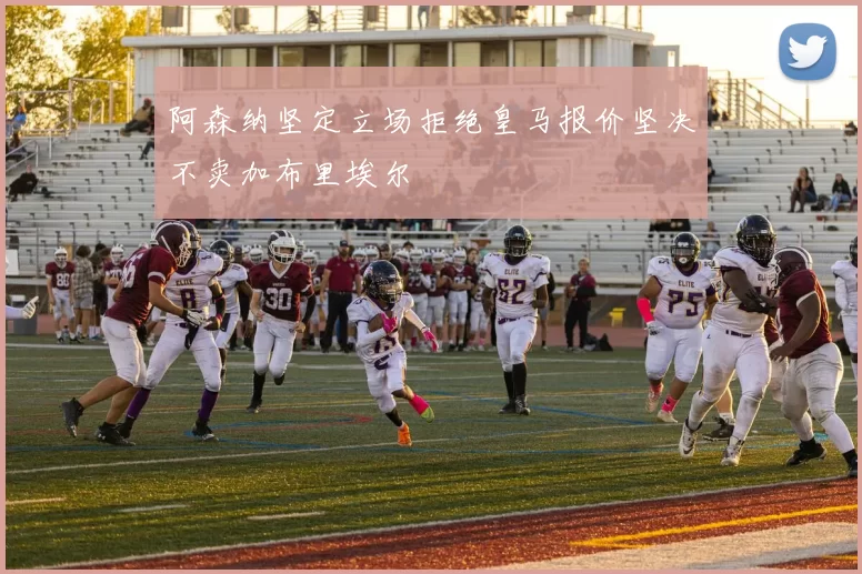 阿森纳坚定立场拒绝皇马报价坚决不卖加布里埃尔