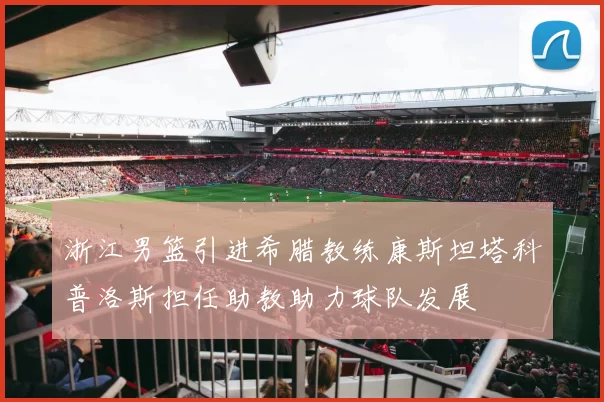 浙江男篮引进希腊教练康斯坦塔科普洛斯担任助教助力球队发展