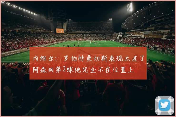 内维尔：罗伯特桑切斯表现太差了阿森纳第2球他完全不在位置上