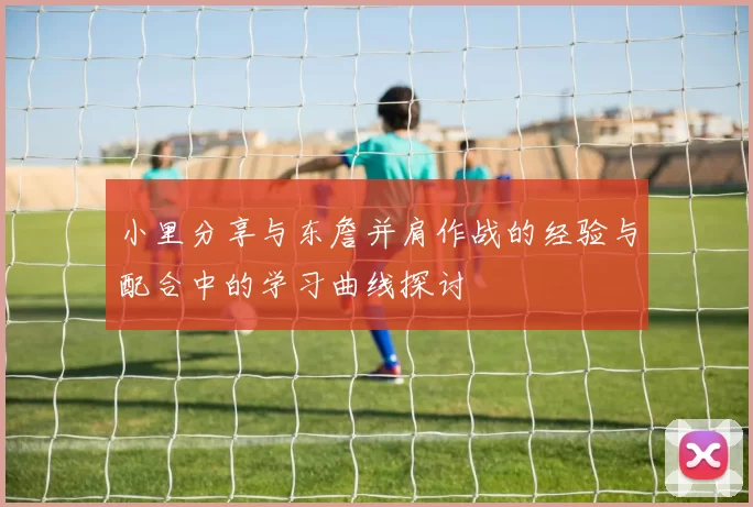 小里分享与东詹并肩作战的经验与配合中的学习曲线探讨