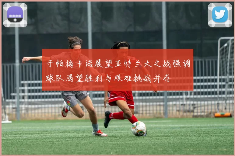 于帕梅卡诺展望亚特兰大之战强调球队渴望胜利与艰难挑战并存