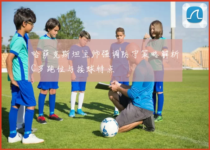 哈萨克斯坦主帅强调防守策略解析C罗跑位与接球特点