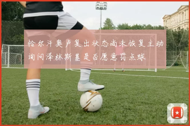 恰尔汗奥卢复出状态尚未恢复主动询问泽林斯基是否愿意罚点球