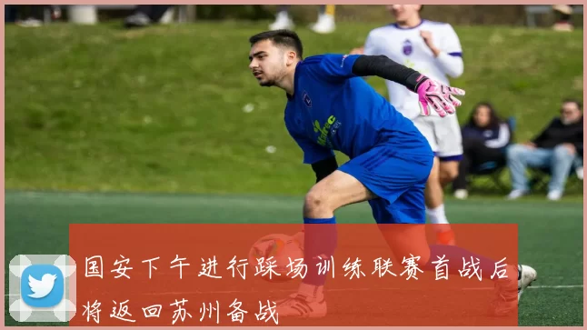 国安下午进行踩场训练联赛首战后将返回苏州备战