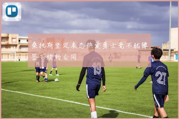 桑托斯坚定表态热爱勇士毫不犹豫签下续约合同