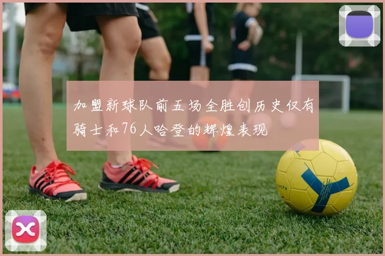加盟新球队前五场全胜创历史仅有骑士和76人哈登的辉煌表现