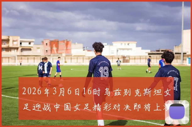 2026年3月6日16时乌兹别克斯坦女足迎战中国女足精彩对决即将上演