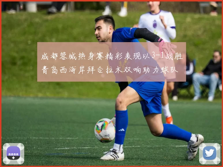 成都蓉城热身赛精彩表现以3-1战胜青岛西海岸拜合拉木双响助力球队胜利