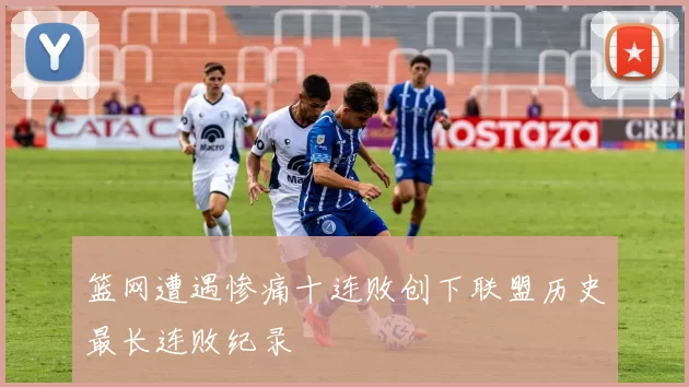 篮网遭遇惨痛十连败创下联盟历史最长连败纪录