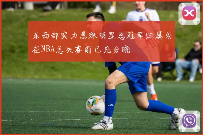 东西部实力悬殊明显总冠军归属或在NBA总决赛前已见分晓