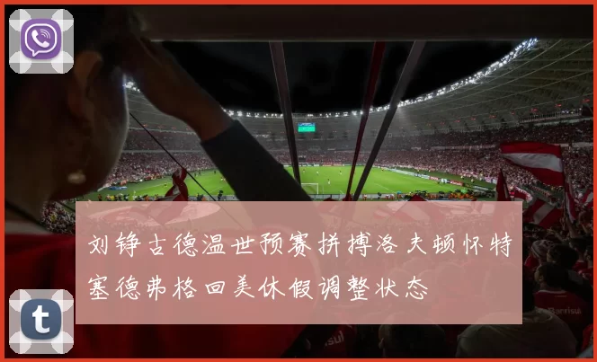 刘铮古德温世预赛拼搏洛夫顿怀特塞德弗格回美休假调整状态