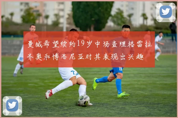 曼城希望续约19岁中场查理格雷拉齐奥和博洛尼亚对其表现出兴趣