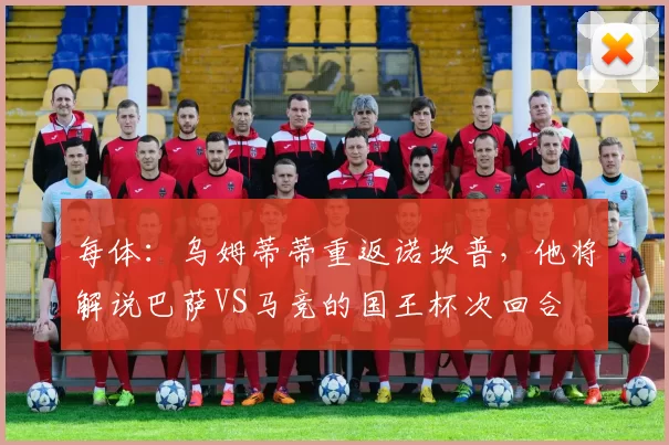 每体：乌姆蒂蒂重返诺坎普，他将解说巴萨VS马竞的国王杯次回合