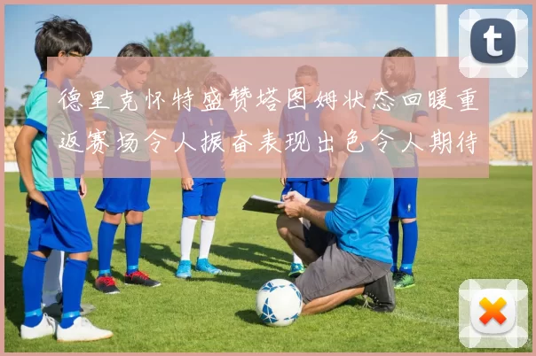 德里克怀特盛赞塔图姆状态回暖重返赛场令人振奋表现出色令人期待