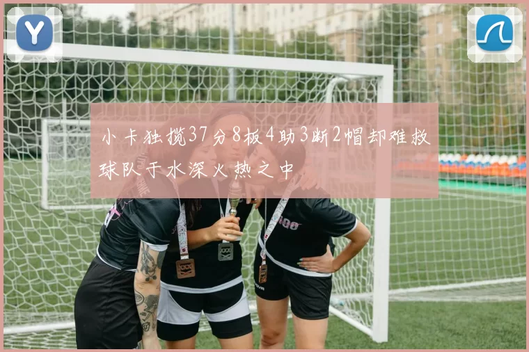 小卡独揽37分8板4助3断2帽却难救球队于水深火热之中