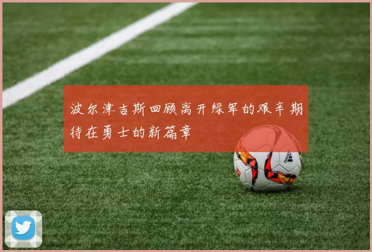波尔津吉斯回顾离开绿军的艰辛期待在勇士的新篇章