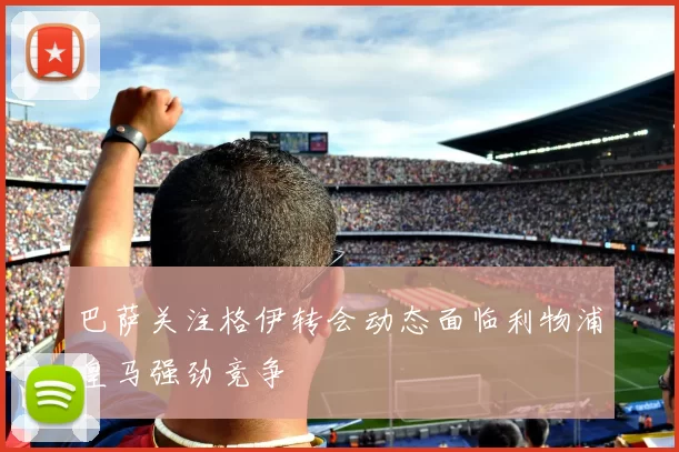 巴萨关注格伊转会动态面临利物浦皇马强劲竞争