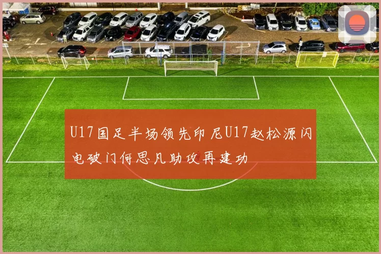 U17国足半场领先印尼U17赵松源闪电破门何思凡助攻再建功